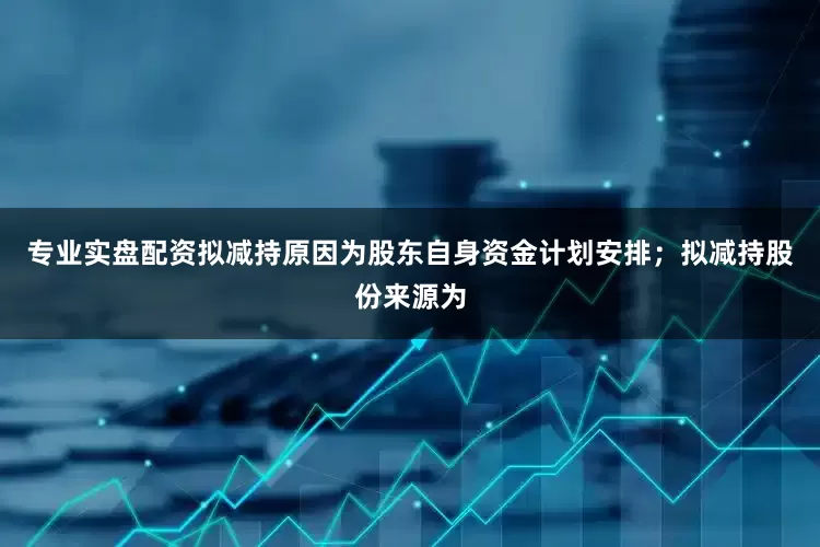 专业实盘配资拟减持原因为股东自身资金计划安排；拟减持股份来源为