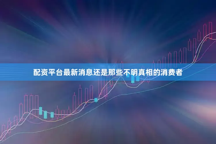配资平台最新消息还是那些不明真相的消费者
