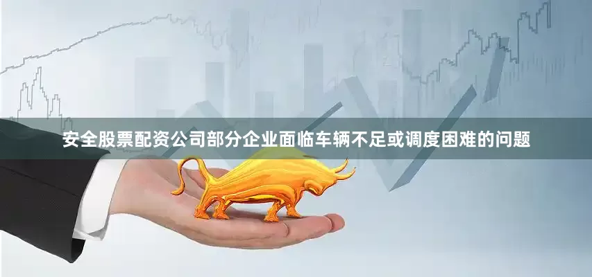 安全股票配资公司部分企业面临车辆不足或调度困难的问题