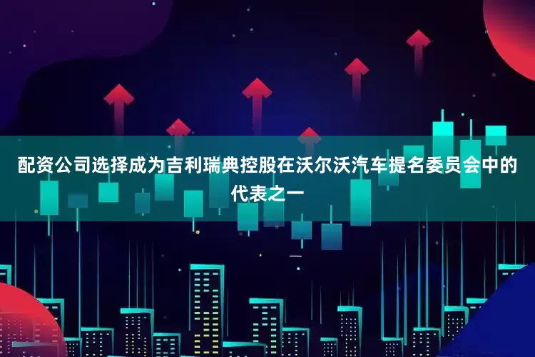 配资公司选择成为吉利瑞典控股在沃尔沃汽车提名委员会中的代表之一