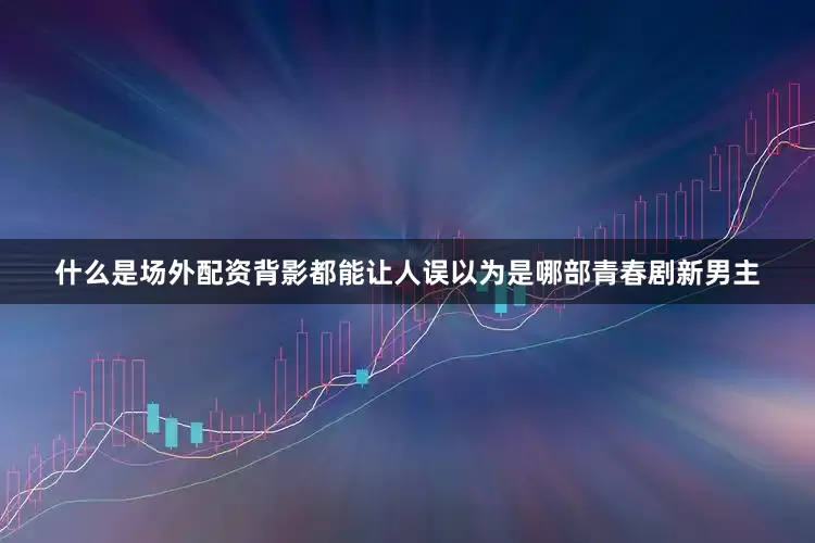 什么是场外配资背影都能让人误以为是哪部青春剧新男主