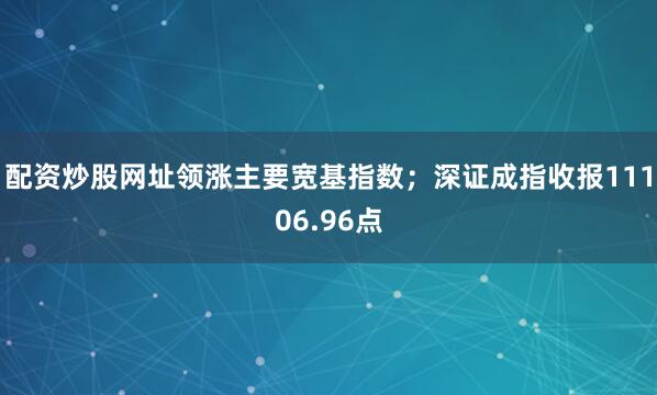 配资炒股网址领涨主要宽基指数；深证成指收报11106.96点