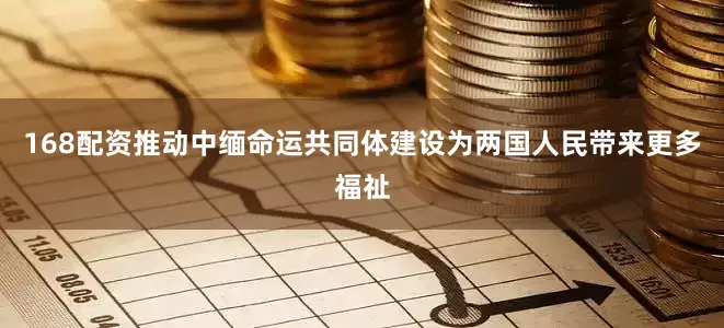 168配资推动中缅命运共同体建设为两国人民带来更多福祉