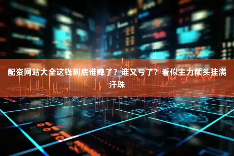 配资网站大全这钱到底谁赚了？谁又亏了？看似主力额头挂满汗珠