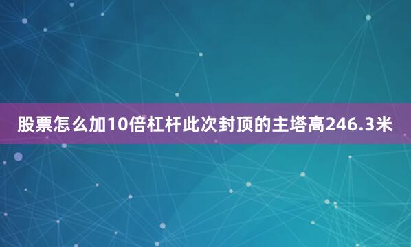 股票怎么加10倍杠杆此次封顶的主塔高246.3米