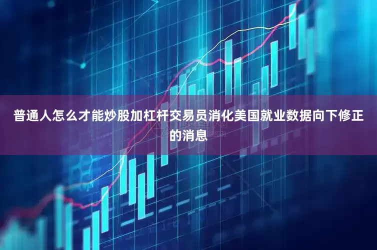普通人怎么才能炒股加杠杆交易员消化美国就业数据向下修正的消息