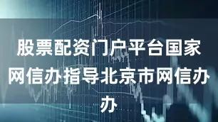 股票配资门户平台国家网信办指导北京市网信办