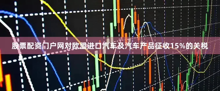 股票配资门户网对欧盟进口汽车及汽车产品征收15%的关税