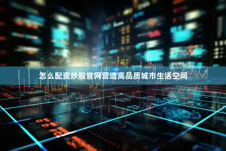 怎么配资炒股官网营造高品质城市生活空间