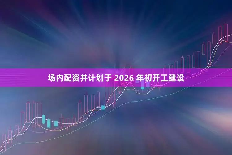 场内配资并计划于 2026 年初开工建设